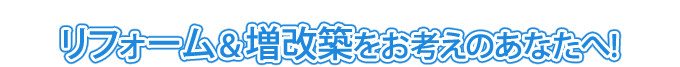 リフォーム&増改築をお考えのあなたへ